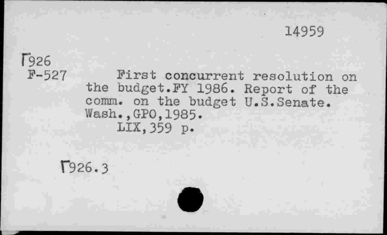 ﻿14959
f926
F-527 First concurrent resolution on the budget.FY 1986. Report of the comm, on the budget U.S.Senate.
Wash.,GPO,1985.
LIX,359 p.
f926.3